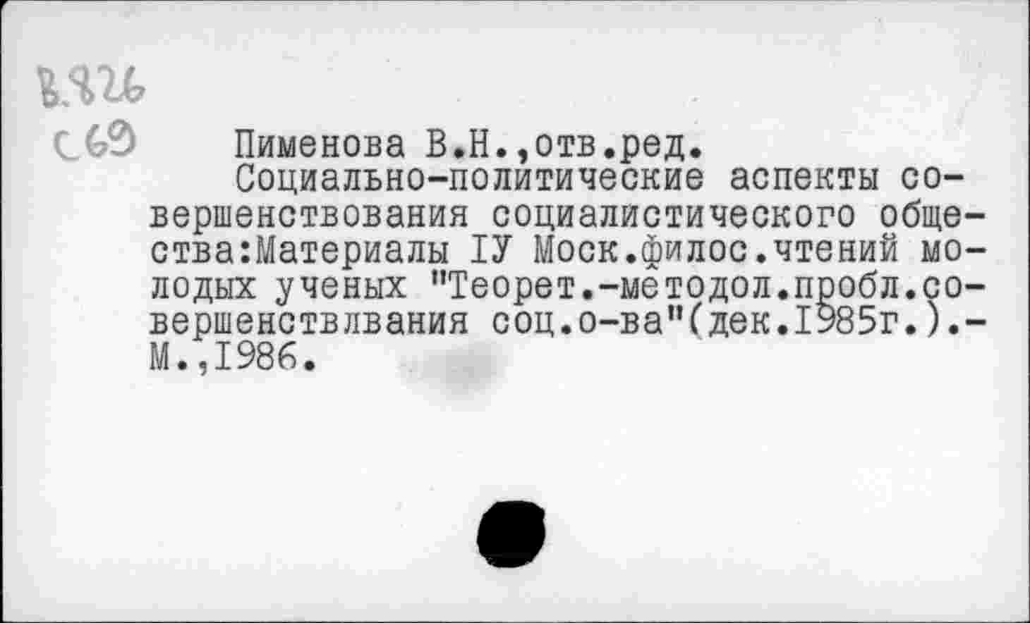 ﻿с 69 Пименова В.Н.»отв.ред.
Социально-политические аспекты совершенствования социалистического обще-ства:Материалы 1У Моск.филос.чтений молодых ученых "Теорет.-методол.пробл.со-вершенствлвания соц.о-ва’Чдек.1985г.).-М.,1986.